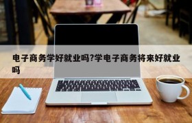 电子商务学好就业吗?学电子商务将来好就业吗