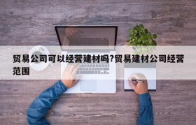 贸易公司可以经营建材吗?贸易建材公司经营范围