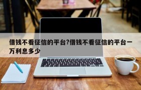 借钱不看征信的平台?借钱不看征信的平台一万利息多少