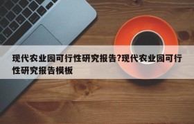 现代农业园可行性研究报告?现代农业园可行性研究报告模板